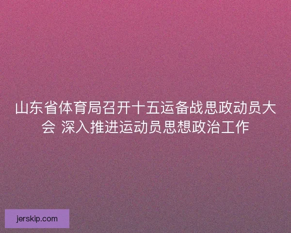 山东省体育局召开十五运备战思政动员大会 深入推进运动员思想政治工作