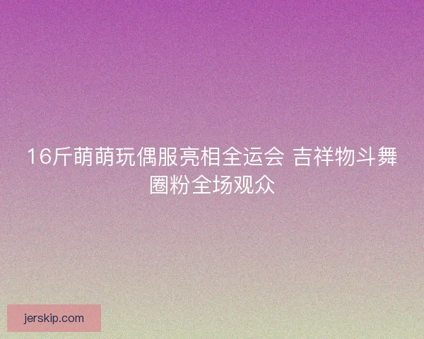 16斤萌萌玩偶服亮相全运会 吉祥物斗舞圈粉全场观众