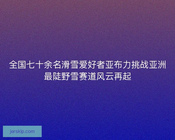 全国七十余名滑雪爱好者亚布力挑战亚洲最陡野雪赛道风云再起