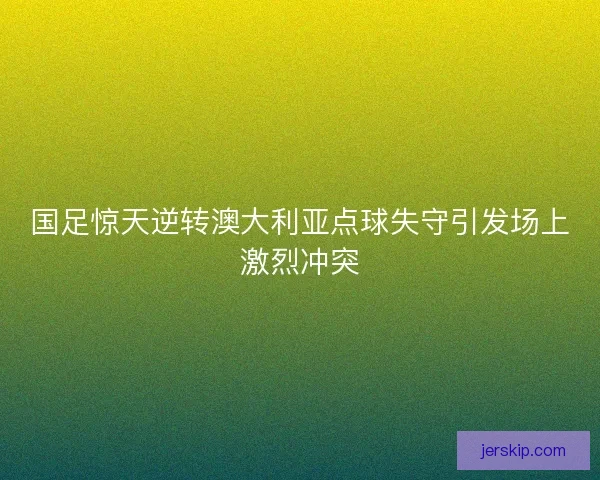 国足惊天逆转澳大利亚点球失守引发场上激烈冲突 国足惊天逆转澳大利亚点球失守引发场上激烈冲突
