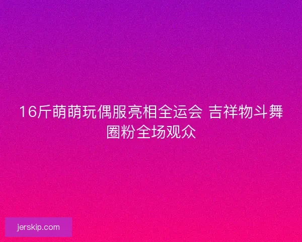 16斤萌萌玩偶服亮相全运会 吉祥物斗舞圈粉全场观众