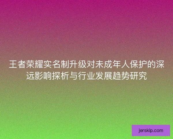王者荣耀实名制升级对未成年人保护的深远影响探析与行业发展趋势研究