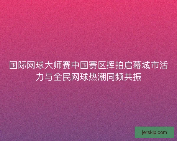 国际网球大师赛中国赛区挥拍启幕城市活力与全民网球热潮同频共振