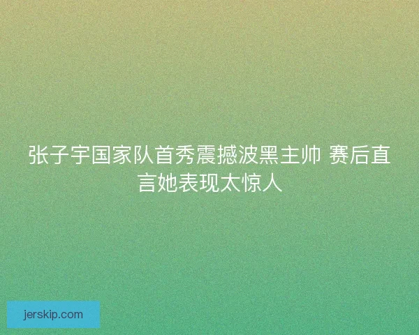 张子宇国家队首秀震撼波黑主帅 赛后直言她表现太惊人