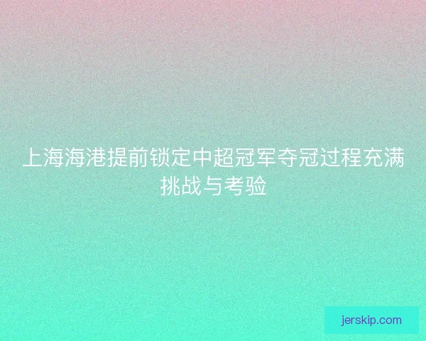 上海海港提前锁定中超冠军夺冠过程充满挑战与考验