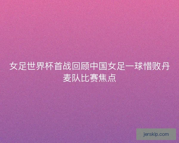 女足世界杯首战回顾中国女足一球惜败丹麦队比赛焦点