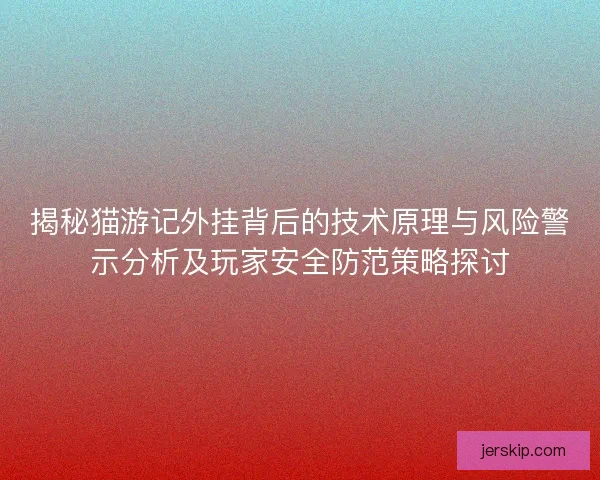 揭秘猫游记外挂背后的技术原理与风险警示分析及玩家安全防范策略探讨