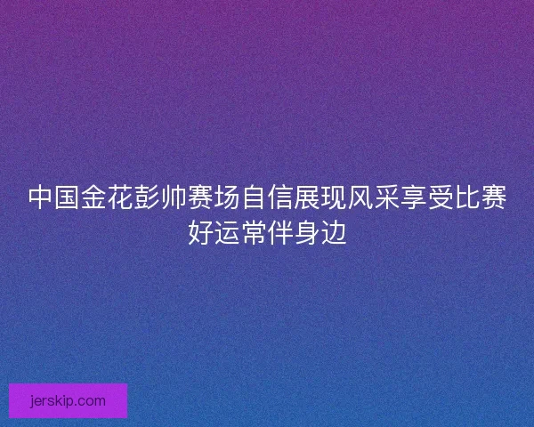中国金花彭帅赛场自信展现风采享受比赛好运常伴身边