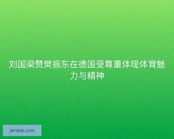 刘国梁赞樊振东在德国受尊重体现体育魅力与精神